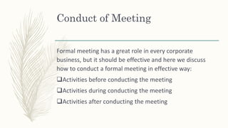 Conduct of Meeting
Formal meeting has a great role in every corporate
business, but it should be effective and here we discuss
how to conduct a formal meeting in effective way:
Activities before conducting the meeting
Activities during conducting the meeting
Activities after conducting the meeting
 