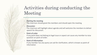 Activities during conducting the
Meeting
– Starting the meeting
The chairman should greet the members and should open the meeting.
– Discussion
The chairman will highlight about agenda and will welcome the members to deliver
speech for discussion.
– Point of order
If any point does not belong to legal issue or aspect can cause any member to raise
question on point of order.
– Point of Information
If any member has any query can ask for clarification, which is known as point of
information
 