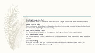 – Speaking through the chair
If any member wants to contribute in the discussion can get opportunity if the chairman permits.
– Ruling from the chair
If any controversy is found during discussion, then the chairman can provide ruling on that and stop
the discussion. His ruling is final and binding.
– Point out the decision taken
The decision reached should be clearly stated to every member to avoid any confusion.
– State the course of action
The chairman should clearly state the action to be implemented. Here, the consent of the members
is must.
– Close the meeting
When the meeting is over, the chairman declares the closing of the meeting and thanks the
members for attending and contributing.
 