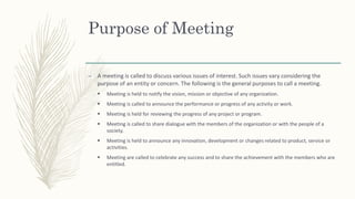 Purpose of Meeting
– A meeting is called to discuss various issues of interest. Such issues vary considering the
purpose of an entity or concern. The following is the general purposes to call a meeting.
 Meeting is held to notify the vision, mission or objective of any organization.
 Meeting is called to announce the performance or progress of any activity or work.
 Meeting is held for reviewing the progress of any project or program.
 Meeting is called to share dialogue with the members of the organization or with the people of a
society.
 Meeting is held to announce any innovation, development or changes related to product, service or
activities.
 Meeting are called to celebrate any success and to share the achievement with the members who are
entitled.
 