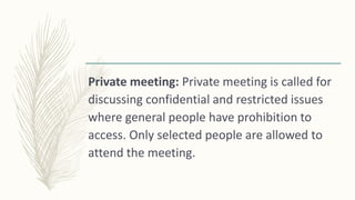 Private meeting: Private meeting is called for
discussing confidential and restricted issues
where general people have prohibition to
access. Only selected people are allowed to
attend the meeting.
 