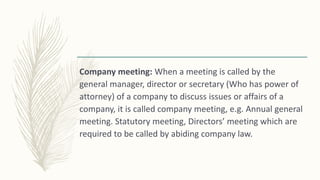 Company meeting: When a meeting is called by the
general manager, director or secretary (Who has power of
attorney) of a company to discuss issues or affairs of a
company, it is called company meeting, e.g. Annual general
meeting. Statutory meeting, Directors’ meeting which are
required to be called by abiding company law.
 