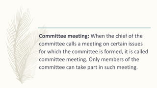 Committee meeting: When the chief of the
committee calls a meeting on certain issues
for which the committee is formed, it is called
committee meeting. Only members of the
committee can take part in such meeting.
 