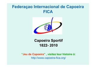 Federaçao Internacional de Capoeira
               FICA




              Capoeira Sportif
                1822- 2010

    “Jeu de Capoeira” , visitez leur histoire à:
           http://www.capoeira-fica.org/
 