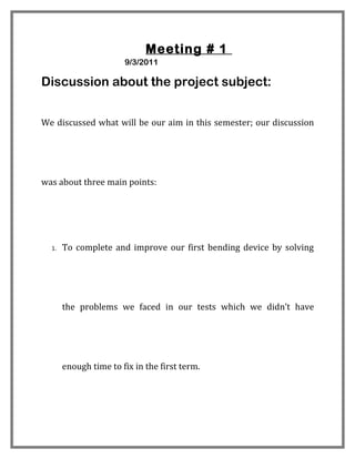 Meeting # 1
                       9/3/2011

Discussion about the project subject:


We discussed what will be our aim in this semester; our discussion




was about three main points:




  1.   To complete and improve our first bending device by solving




       the problems we faced in our tests which we didn’t have




       enough time to fix in the first term.
 