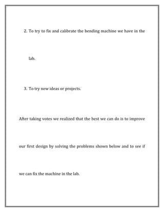 2. To try to fix and calibrate the bending machine we have in the




     lab.




  3. To try new ideas or projects.




After taking votes we realized that the best we can do is to improve




our first design by solving the problems shown below and to see if




we can fix the machine in the lab.
 