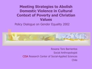 Meeting Strategies to Abolish Domestic Violence in Cultural Context of Poverty and Christian Values Policy Dialogue on Gender Equality 2002 Roxana Toro Barrientos Social Anthropologist CISA  Research Center of Social-Applied Sciences Chile 