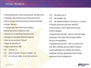 18/09/2013 24
FICHA TÉCNICA
• N°. de coberturas: 4
• N°. de unidades: 64
• N°. de elevadores/bloco: 5 (4 sociais + 1 serviço)
• Previsão de término da obra: fev/2017
• Área privativa: 174m² (apartamento tipo)
e 337m² (duplex).
• Equipamentos de lazer - interno: salão de festas,
espaço gourmet, pub/ salão de jogos adulto,
fitness e brinquedoteca.
• Equipamentos de lazer - externo: piscina com
raia, deck molhado, piscina infantil, solarium,
quadra poliesportiva (medidas não oficiais),
pergolado multiuso, gazebo gourmet, lounge,
apoio para festas e playground.
• Empreendimento: Sunny Isles Exclusive Condominium
• Endereço: Rua Professor Samuel Benchimol, 521
• Bairro: Parque 10 de Novembro / Passeio do Mindu
• Cidade: Manaus
• Incorporação: Patrimônio Construções e
Empreendimentos Imobiliários Ltda
• Arquitetura: Lindenberg Arquitetos Ltda
• Paisagismo: Benedito Abbud Paisagismo
• Área do terreno/lote: 3.311m²
• Vagas de visitantes: 9
• Vagas autônomas: 208
• N°. de torres: 1
• N°. de pavimentos: 16 tipos + duplex = 18
• N°. de unid. por andar: 4 com hall exclusivo
 
