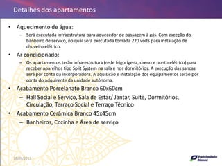 18/09/2013 56
• Aquecimento de água:
– Será executada infraestrutura para aquecedor de passagem à gás. Com exceção do
banheiro de serviço, no qual será executada tomada 220 volts para instalação de
chuveiro elétrico.
• Ar condicionado:
– Os apartamentos terão infra-estrutura (rede frigorígena, dreno e ponto elétrico) para
receber aparelhos tipo Split System na sala e nos dormitórios. A execução das sancas
será por conta da incorporadora. A aquisição e instalação dos equipamentos serão por
conta do adquirente da unidade autônoma.
• Acabamento Porcelanato Branco 60x60cm
– Hall Social e Serviço, Sala de Estar/ Jantar, Suíte, Dormitórios,
Circulação, Terraço Social e Terraço Técnico
• Acabamento Cerâmica Branco 45x45cm
– Banheiros, Cozinha e Área de serviço
Detalhes dos apartamentos
 