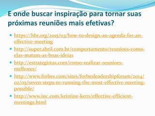 E onde buscar inspiração para tornar suas
próximas reuniões mais efetivas?
 https://hbr.org/2015/03/how-to-design-an-agenda-for-an-
effective-meeting
 http://super.abril.com.br/comportamento/reunioes-como-
elas-matam-as-boas-ideias
 http://estrategistas.com/como-realizar-reunioes-
melhores/
 http://www.forbes.com/sites/forbesleadershipforum/2014/
02/05/seven-steps-to-running-the-most-effective-meeting-
possible/
 http://www.inc.com/kristine-kern/effective-efficient-
meetings.html
 