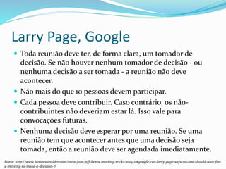 Larry Page, Google
 Toda reunião deve ter, de forma clara, um tomador de
decisão. Se não houver nenhum tomador de decisão - ou
nenhuma decisão a ser tomada - a reunião não deve
acontecer.
 Não mais do que 10 pessoas devem participar.
 Cada pessoa deve contribuir. Caso contrário, os não-
contribuintes não deveriam estar lá. Isso vale para
convocações futuras.
 Nenhuma decisão deve esperar por uma reunião. Se uma
reunião tem que acontecer antes que uma decisão seja
tomada, então a reunião deve ser agendada imediatamente.
Fonte: http://www.businessinsider.com/steve-jobs-jeff-bezos-meeting-tricks-2014-11#google-ceo-larry-page-says-no-one-should-wait-for-
a-meeting-to-make-a-decision-7
 