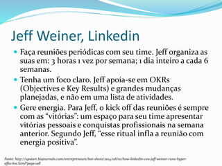 Jeff Weiner, Linkedin
 Faça reuniões periódicas com seu time. Jeff organiza as
suas em: 3 horas 1 vez por semana; 1 dia inteiro a cada 6
semanas.
 Tenha um foco claro. Jeff apoia-se em OKRs
(Objectives e Key Results) e grandes mudanças
planejadas, e não em uma lista de atividades.
 Gere energia. Para Jeff, o kick off das reuniões é sempre
com as “vitórias”: um espaço para seu time apresentar
vitórias pessoais e conquistas profissionais na semana
anterior. Segundo Jeff, “esse ritual infla a reunião com
energia positiva”.
Fonte: http://upstart.bizjournals.com/entrepreneurs/hot-shots/2014/08/01/how-linkedin-ceo-jeff-weiner-runs-hyper-
effective.html?page=all
 
