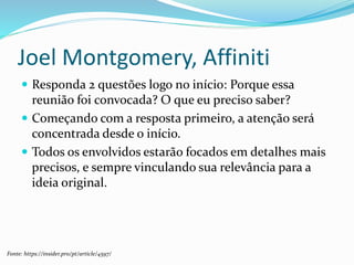 Joel Montgomery, Affiniti
 Responda 2 questões logo no início: Porque essa
reunião foi convocada? O que eu preciso saber?
 Começando com a resposta primeiro, a atenção será
concentrada desde o início.
 Todos os envolvidos estarão focados em detalhes mais
precisos, e sempre vinculando sua relevância para a
ideia original.
Fonte: https://insider.pro/pt/article/4597/
 