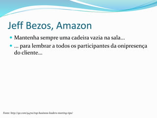 Jeff Bezos, Amazon
 Mantenha sempre uma cadeira vazia na sala...
 ... para lembrar a todos os participantes da onipresença
do cliente...
Fonte: http://qz.com/94701/top-business-leaders-meeting-tips/
 
