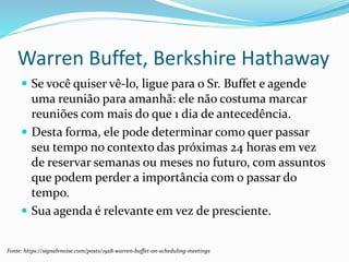 Warren Buffet, Berkshire Hathaway
 Se você quiser vê-lo, ligue para o Sr. Buffet e agende
uma reunião para amanhã: ele não costuma marcar
reuniões com mais do que 1 dia de antecedência.
 Desta forma, ele pode determinar como quer passar
seu tempo no contexto das próximas 24 horas em vez
de reservar semanas ou meses no futuro, com assuntos
que podem perder a importância com o passar do
tempo.
 Sua agenda é relevante em vez de presciente.
Fonte: https://signalvnoise.com/posts/1928-warren-buffet-on-scheduling-meetings
 
