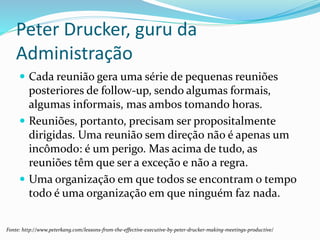 Peter Drucker, guru da
Administração
 Cada reunião gera uma série de pequenas reuniões
posteriores de follow-up, sendo algumas formais,
algumas informais, mas ambos tomando horas.
 Reuniões, portanto, precisam ser propositalmente
dirigidas. Uma reunião sem direção não é apenas um
incômodo: é um perigo. Mas acima de tudo, as
reuniões têm que ser a exceção e não a regra.
 Uma organização em que todos se encontram o tempo
todo é uma organização em que ninguém faz nada.
Fonte: http://www.peterkang.com/lessons-from-the-effective-executive-by-peter-drucker-making-meetings-productive/
 