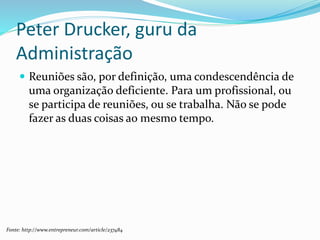 Peter Drucker, guru da
Administração
 Reuniões são, por definição, uma condescendência de
uma organização deficiente. Para um profissional, ou
se participa de reuniões, ou se trabalha. Não se pode
fazer as duas coisas ao mesmo tempo.
Fonte: http://www.entrepreneur.com/article/237484
 