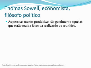 Thomas Sowell, economista,
filósofo político
 As pessoas menos produtivas são geralmente aquelas
que estão mais a favor da realização de reuniões.
Fonte: http://www.payscale.com/career-news/2013/08/25-inspirational-quotes-about-productivity
 