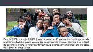 © 2013 Adobe Systems Incorporated. All Rights Reserved. Adobe Confidential.
Des de 2006, més de 20.000 joves de més de 30 països han participat en els
programes d'Adobe Youth Voices per desenvolupar original, convida a la reflexió
de continguts sobre la violència domèstica, la degradació ambiental, els impactes
de la guerra i altres temes.
JOVES I PAÏSOS INVOLUCRATS
 