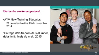 © 2013 Adobe Systems Incorporated. All Rights Reserved. Adobe Confidential.
Dates de caràcter general
•AYV New Training Educator:
29 de setembre fins 23 de novembre
2014
•Entrega dels treballs dels alumnes,
data límit: finals de maig 2015
 