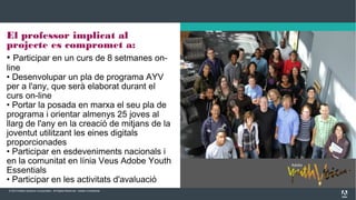 © 2013 Adobe Systems Incorporated. All Rights Reserved. Adobe Confidential.
El professor implicat al
projecte es compromet a:
• Participar en un curs de 8 setmanes on-
line
• Desenvolupar un pla de programa AYV
per a l'any, que serà elaborat durant el
curs on-line
• Portar la posada en marxa el seu pla de
programa i orientar almenys 25 joves al
llarg de l'any en la creació de mitjans de la
joventut utilitzant les eines digitals
proporcionades
• Participar en esdeveniments nacionals i
en la comunitat en línia Veus Adobe Youth
Essentials
• Participar en les activitats d'avaluació
 