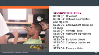 © 2013 Adobe Systems Incorporated. All Rights Reserved. Adobe Confidential.
SESSIONS DEL CURS
SESSIÓ 1: Orientació
SESSIÓ 2: Definició de projectes
amb els joves
SESSIÓ 3: Ensenyament centrat en
els joves
SESSIÓ 4: Formats i estils
SESSIÓ 5: Recolzant el procés de
producció
SESSIÓ 6: Exhibició i difusió
SESSIÓ 7: Confiança creativa en
acció
SESSIÓ 8: Recursos i futur
 