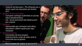 © 2013 Adobe Systems Incorporated. All Rights Reserved. Adobe Confidential.
Analitzant Essentials
22
• Curriculum
• Colecció de Recursos i Pla d’Estudis per a
donar suport als educadors per facilitar
AYV
• Anàlisi de les creacions
• Compartir contingut multimèdia en procés,
rebre retroalimentació
• Col · lecció permanent del treball juvenil
per a opinar
• Fòrums
• Oportunitats per connectar amb altres
educadors i obtenir ajuda quan sigui
necessari
• Aconteixements
• Comparteix els teus propers
esdeveniments i posa de relleu amb la
comunitat que es genera
• Històries
• Bona manera d'il · lustrar el que és AYV
 