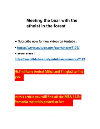 Meeting the bear with the
atheist in the forest
► Subscribe now for new videos on Youtube :
• h ps://www.youtube.com/user/andrey7179/
► Social Blade :
https://socialblade.com/youtube/user/andrey7179
Hi,I'm I ene Andrei Mihai,and I'm glad to ﬁnd
you.
In this ar cle you will ﬁnd all the MBA 4 Life
Romania materials posted so far:
1
 