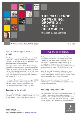www.mercuri.co.uk
For more information contact:
Tel: +44 (0) 330 9000 800 Option 3 or ukfinsec@mercuri.co.uk
THE CHALLENGE
OF WINNING,
GROWING &
KEEPING
CUSTOMERS
IN ASSET-BASED LENDING
A Mercuri International White Paper Page 1 (4)
Meet the challenge of business
growth
Providers across a range of disciplines are looking for
significant, sustainable, profitable organic growth.
Delivering this profitable growth has never been easy
and today is even more demanding.
This paper looks at some of the challenges facing
businesses where the financial and service solution is
centred on assets. The field is wide and covers asset
finance, receivables finance, trade finance, real estate,
project finance, vehicle and fleet management and
structured finance. It looks mainly at B2B but also at
B2C and the public sector.
It references Mercuri’s ABL industry survey to highlight
key challenges, opportunities and perceptions and
indicates some of the ways organisations and
individuals can achieve the success they seek.
Opportunity for growth
After a challenging period over recent years, there are
two drivers for growth that can be identified. One could
be described as a positive, the other as negative.
Firstly as the economy recovers several sectors are
seeing significant growth. The appetite for working
capital is undoubtedly growing. In Mercuri’s last ABL
survey 93% of respondents (ABL providers) either
strongly agreed or agreed with the statement “the
demand for ABL solutions is growing.” ABFA states that
average use of ABL grew 9.4% in the year 2013/14.
Secondly the traditional sources of finance for many
businesses – the bank overdraft or term loan have
shrunk as banks have sought to change their risk profile
and enhance their return on weighted assets.
So while competition is intense (witness the TV
advertising campaign from Bibby) the opportunity for
growth there to be seized.
Shifting perception of ABL
.
The perception of ABL has shifted significantly since the
Financial Times suggested in August 2013 that a
lingering fear of asset-based lending was holding back
SMEs. ABL, particularly receivables financing, used to
be seen as ‘lending of last resort’ and there was a fear
Two drivers for growth
 