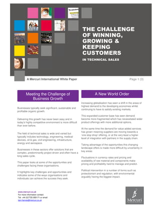 www.mercuri.co.uk
For more information contact:
Tel: +44 (0)7725 955171 or email
Iain-harvey@mercuri.co.uk
THE CHALLENGE
OF WINNING,
GROWING &
KEEPING
CUSTOMERS
IN TECHNICAL SALES
A Mercuri International White Paper Page 1 (3)
Businesses typically seek significant, sustainable and
profitable organic growth.
Delivering this growth has never been easy and in
today’s highly competitive environment is more difficult
than ever before.
The field of technical sales is wide and varied but
typically includes technology, engineering, medical
devices, oil & gas, civil engineering, infrastructure,
energy and aerospace.
Businesses in these sectors offer solutions that are
complex, predominantly project driven and often have a
long sales cycle.
This paper looks at some of the opportunities and
challenges facing these organisations.
It highlights key challenges and opportunities and
indicates some of the ways organisations and
individuals can achieve the success they seek.
Increasing globalisation has seen a shift in the areas of
highest demand to the developing economies whilst
continuing to have to satisfy existing markets.
This expanded customer base has seen demand
become more fragmented which has necessitated wider
product offerings with more additional options.
At the same time the demand for value added services
has grown meaning suppliers are moving towards a
‘one stop shop’ offering, or at the very least a higher
level of integration with partners in the supply chain.
Taking advantage of the opportunities this changing
landscape offers is made more difficult by uncertainty in
key areas:
Fluctuations in currency rates and pricing and
availability of raw material and components make
pricing and profitability hard to manage and predict.
Political intervention in a number of forms such as
protectionism and regulation, with environmental
arguably having the biggest impact.
Meeting the Challenge of
Business Growth
A New World Order
 