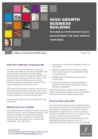 www.mercuri.net
For more information contact: Richard Higham, Global Sector Head
Tel: +44 (0) 330 9000 800 richard-higham@mercuri.co.uk
HIGH GROWTH
BUSINESS
BUILDING
SCALEABLE, SUSTAINABLE SALES
DEVELOPMENT FOR HIGH GROWTH
COMPANIES
A Mercuri International White Paper Page 1 (3)
Meet the challenge of high growth
Our goal is to help you increase the value of your
businesses by creating demonstrable, sustainable sales
growth. Mercuri International has been helping
businesses win, grow and manage their clients for over
50 years and we work in more than 40 countries. We
can bring a clarity, a credibility and a convincing
business case to sales growth either at the point you
receive funding or in the lead-up to an exit.
We recognise the strengths of entrepreneurs who have
grown their business to the current point. Our focus is
on growing the top-line and margins to complement the
business initiatives you may have already taken.
Here are some of the issues we encounter in the high-
growth area.
Making success scalable
Often growth has been achieved through the experience
and commitment of one or two talented individuals. The
passion, knowledge and energy of the principal(s)
drives success. But to realise the real value of the
business at exit there needs to be a scalable sales
methodology. This might mean:
 Developing an effective and repeatable induction for
new sellers
 Mapping a sales process to optimise conversion
ratios at each step and providing effective selling
and coaching tools.
 Validating and if needed upgrading the skills of
existing sellers.
 Reinforcing professional sales management to
reduce the reliance on the principal(s) for day-to-
day sales management.
Potential purchasers or investors will be looking for
evidence that your past sales growth can be replicated
and that you will not hit a sales capacity ceiling.
Proving sales potential
In many of the businesses we have worked with there is
clarity about the results to be achieved and clarity about
the strategy for achieving them. But all too often the
gap between strategy and result is a bit of a mystery –
sometimes described as “the black box of sales” or “the
mysterious domain of talented individuals”.
While other aspects of the business usually have well
mapped plans and processes (e.g. financial,
operational) sales often appears to be a less predictable
 