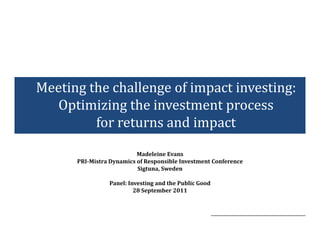Meeting the challenge of impact investing:
  Optimizing the investment process
         for returns and impact
                          Madeleine Evans
      PRI-Mistra Dynamics of Responsible Investment Conference
                          Sigtuna, Sweden

                Panel: Investing and the Public Good
                         28 September 2011
 