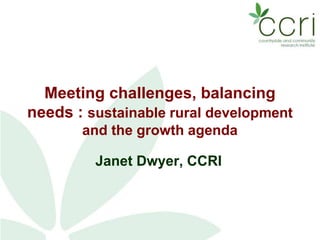 Meeting challenges, balancing
needs : sustainable rural development
and the growth agenda
Janet Dwyer, CCRI
 