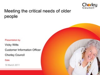 Meeting the critical needs of older people Presentation by   Vicky Witts Customer Information Officer Chorley Council Date 10 March 2011 