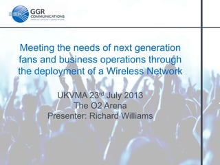 Meeting the needs of next generation
fans and business operations through
the deployment of a Wireless Network
UKVMA 23rd July 2013
The O2 Arena
Presenter: Richard Williams

 