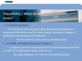 4
Traceability – What do we
mean?
• EU ‘food traceability’:
“The ability to track any food, feed, food producing animal or
substance that will be used for consumption, through all stages of
production, processing and distribution….”
This has become ‘one step up, one step down’
• US FSMA committed Secretary of State to:
“…establish a product tracing system to track and trace food that
is in the US or offered for import into the US.”
No legal obligation for internal traceability systems
4
 