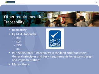 5
Other requirement for
Traceability
• Regulatory
• Eg GFSI Standards:
- BRC
- SQF
- FSSC
- IFS
• ISO 22005:2007 “Traceability in the feed and food chain –
General principles and basic requirements for system design
and implementation”
• Many others
 
