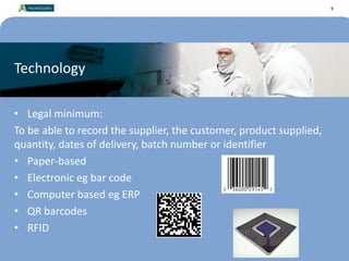 9
Technology
• Legal minimum:
To be able to record the supplier, the customer, product supplied,
quantity, dates of delivery, batch number or identifier
• Paper-based
• Electronic eg bar code
• Computer based eg ERP
• QR barcodes
• RFID
9
 