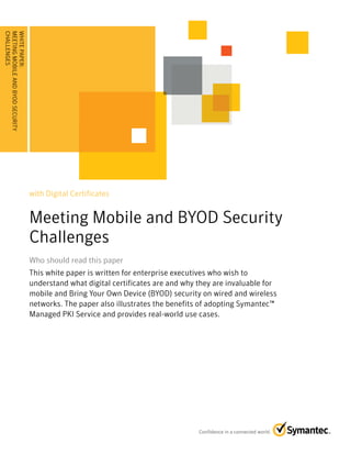 with Digital Certificates
Meeting Mobile and BYOD Security
Challenges
Who should read this paperWho should read this paper
This white paper is written for enterprise executives who wish to
understand what digital certificates are and why they are invaluable for
mobile and Bring Your Own Device (BYOD) security on wired and wireless
networks. The paper also illustrates the benefits of adopting Symantec™
Managed PKI Service and provides real-world use cases.
WHITEPAPER:
MEETINGMOBILEANDBYODSECURITY
CHALLENGES........................................
 