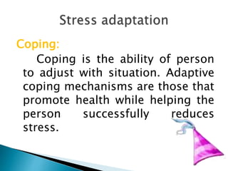 Coping:
Coping is the ability of person
to adjust with situation. Adaptive
coping mechanisms are those that
promote health while helping the
person successfully reduces
stress.
 