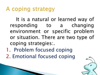 It is a natural or learned way of
responding to a changing
environment or specific problem
or situation. There are two type of
coping strategies:.
1. Problem focused coping
2. Emotional focused coping
 