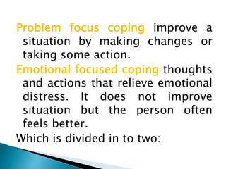 Problem focus coping improve a
situation by making changes or
taking some action.
Emotional focused coping thoughts
and actions that relieve emotional
distress. It does not improve
situation but the person often
feels better.
Which is divided in to two:
 