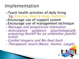 Teach health activities of daily living
Eg: Exercise, Rest & sleep, Nutrition
Encourage use of support system
Encourage use of management technique
 Massage and progressive relaxation.
 Anticipatory guidance (psychologically
preparing herself for an unfamiliar painful
event)
 Guided imagery and Bio feed back
 Therapeutic touch (Music, Humor, Laugh)
 