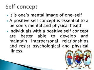  It is one’s mental image of one-self
 A positive self concept is essential to a
person’s mental and physical health
 Individuals with a positive self concept
are better able to develop and
maintain interpersonal relationships
and resist psychological and physical
illness.
 