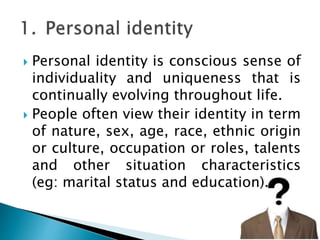  Personal identity is conscious sense of
individuality and uniqueness that is
continually evolving throughout life.
 People often view their identity in term
of nature, sex, age, race, ethnic origin
or culture, occupation or roles, talents
and other situation characteristics
(eg: marital status and education).
 