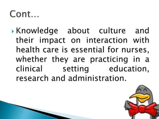  Knowledge about culture and
their impact on interaction with
health care is essential for nurses,
whether they are practicing in a
clinical setting education,
research and administration.
 