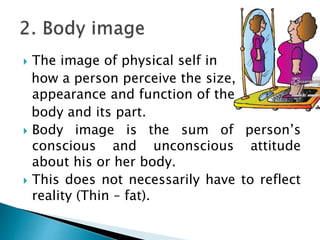  The image of physical self in
how a person perceive the size,
appearance and function of the
body and its part.
 Body image is the sum of person’s
conscious and unconscious attitude
about his or her body.
 This does not necessarily have to reflect
reality (Thin – fat).
 