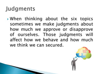  When thinking about the six topics
sometimes we make judgments about
how much we approve or disapprove
of ourselves. Those judgments will
affect how we behave and how much
we think we can secured.
 