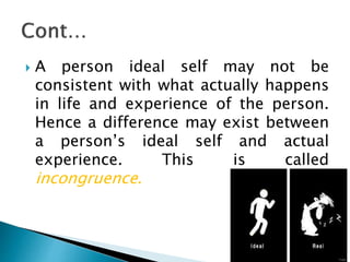  A person ideal self may not be
consistent with what actually happens
in life and experience of the person.
Hence a difference may exist between
a person’s ideal self and actual
experience. This is called
incongruence.
 
