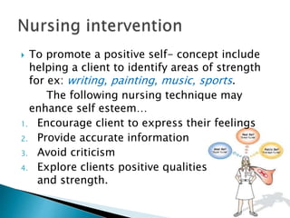  To promote a positive self- concept include
helping a client to identify areas of strength
for ex: writing, painting, music, sports.
The following nursing technique may
enhance self esteem…
1. Encourage client to express their feelings
2. Provide accurate information
3. Avoid criticism
4. Explore clients positive qualities
and strength.
 